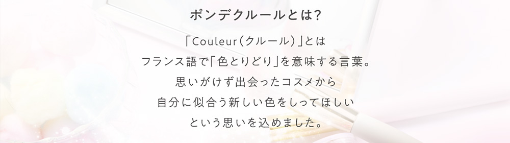 ポンデクルールとは？ 「Couleur(クルール)」とはフランス語で「色とりどり」を意味する言葉。思いがけず出会ったコスメから自分に似合う新しい色をしってほしいという思いを込めました。