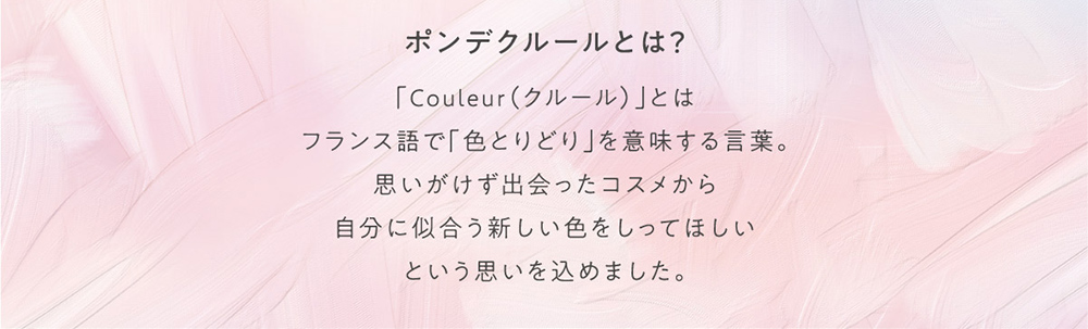 ポンデクルールとは？ 「Couleur(クルール)」とはフランス語で「色とりどり」を意味する言葉。思いがけず出会ったコスメから自分に似合う新しい色をしってほしいという思いを込めました。