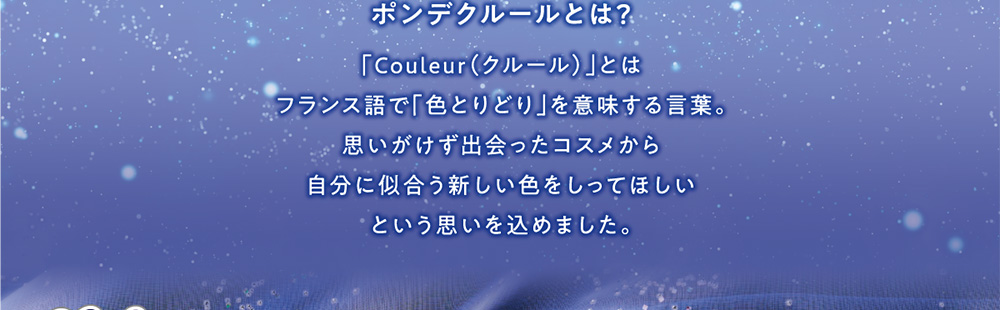 ポンデクルールとは？ 「Couleur(クルール)」とはフランス語で「色とりどり」を意味する言葉。思いがけず出会ったコスメから自分に似合う新しい色をしってほしいという思いを込めました。