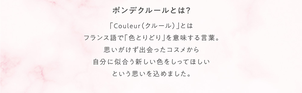 ポンデクルールとは？ 「Couleur(クルール)」とはフランス語で「色とりどり」を意味する言葉。思いがけず出会ったコスメから自分に似合う新しい色をしってほしいという思いを込めました。