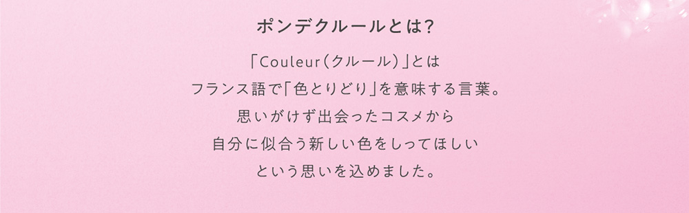 ポンデクルールとは？ 「Couleur(クルール)」とはフランス語で「色とりどり」を意味する言葉。思いがけず出会ったコスメから自分に似合う新しい色をしってほしいという思いを込めました。